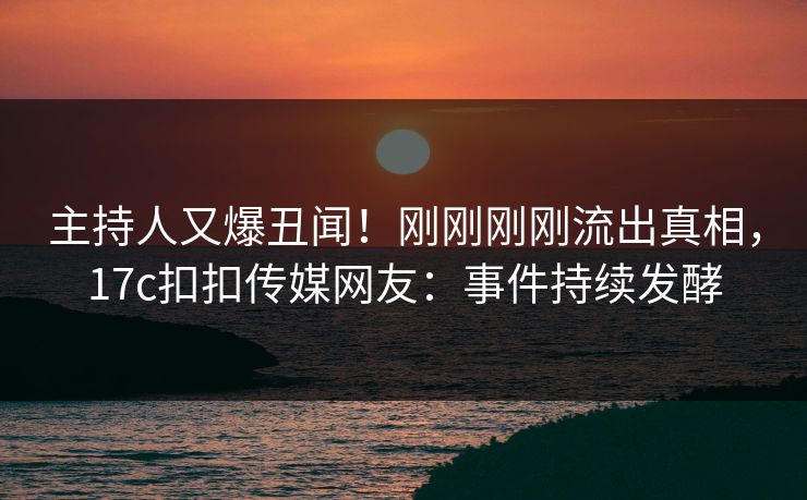 主持人又爆丑闻！刚刚刚刚流出真相，17c扣扣传媒网友：事件持续发酵