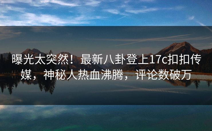 曝光太突然！最新八卦登上17c扣扣传媒，神秘人热血沸腾，评论数破万