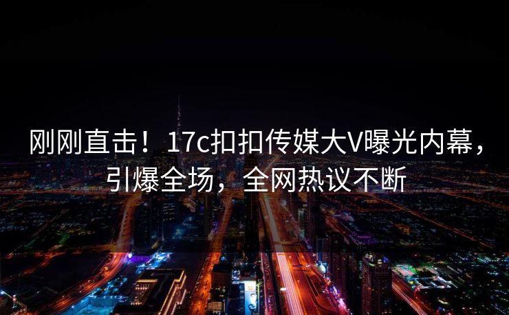 刚刚直击！17c扣扣传媒大V曝光内幕，引爆全场，全网热议不断