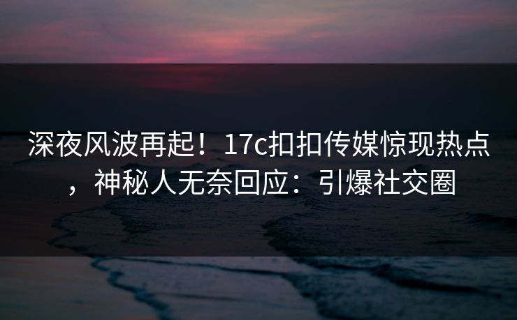 深夜风波再起！17c扣扣传媒惊现热点，神秘人无奈回应：引爆社交圈