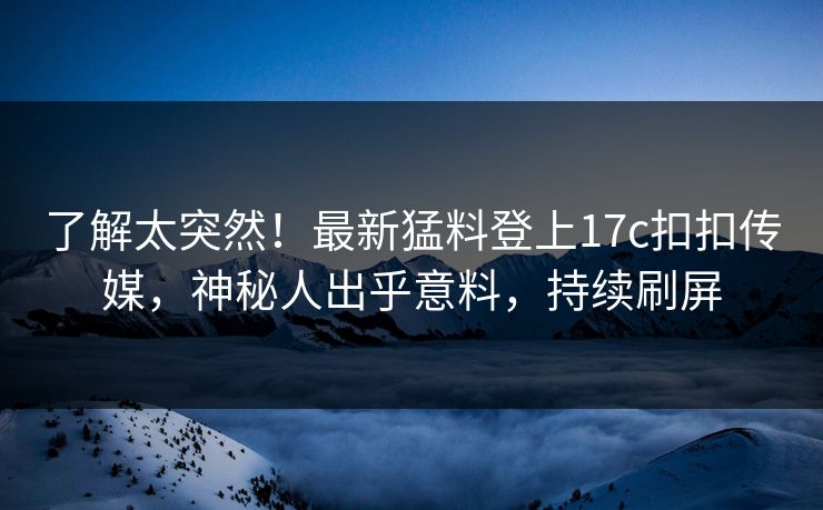 了解太突然！最新猛料登上17c扣扣传媒，神秘人出乎意料，持续刷屏