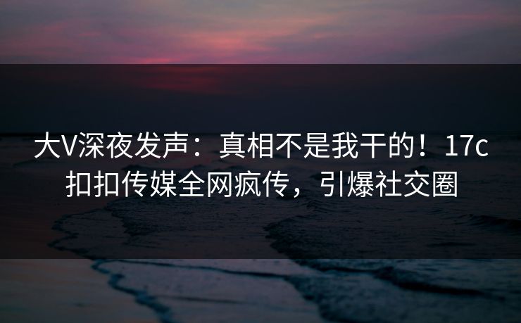 大V深夜发声：真相不是我干的！17c扣扣传媒全网疯传，引爆社交圈