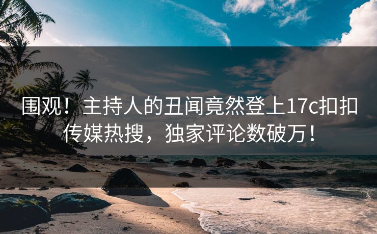 围观！主持人的丑闻竟然登上17c扣扣传媒热搜，独家评论数破万！