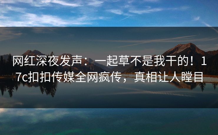网红深夜发声：一起草不是我干的！17c扣扣传媒全网疯传，真相让人瞠目