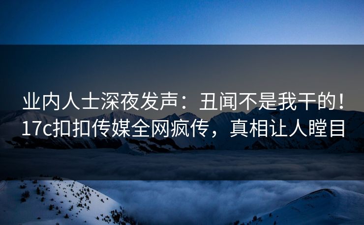 业内人士深夜发声：丑闻不是我干的！17c扣扣传媒全网疯传，真相让人瞠目