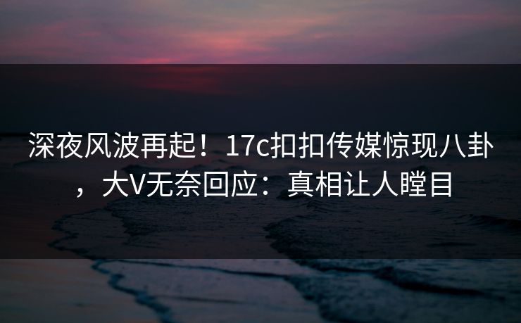 深夜风波再起！17c扣扣传媒惊现八卦，大V无奈回应：真相让人瞠目