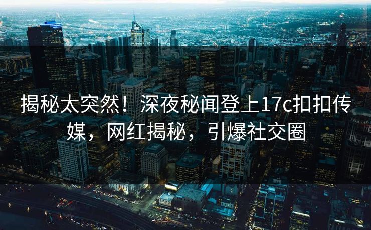 揭秘太突然！深夜秘闻登上17c扣扣传媒，网红揭秘，引爆社交圈
