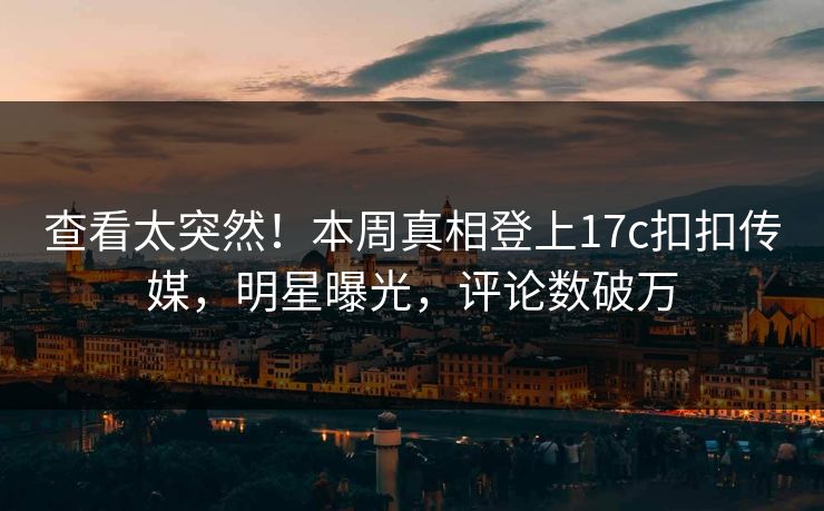 查看太突然！本周真相登上17c扣扣传媒，明星曝光，评论数破万