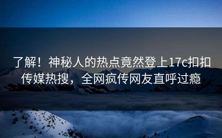 了解！神秘人的热点竟然登上17c扣扣传媒热搜，全网疯传网友直呼过瘾