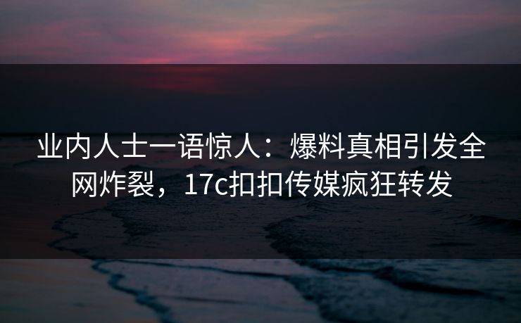 业内人士一语惊人：爆料真相引发全网炸裂，17c扣扣传媒疯狂转发