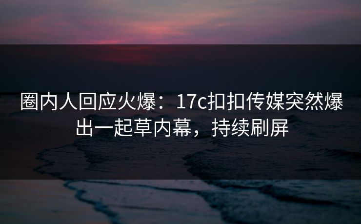 圈内人回应火爆：17c扣扣传媒突然爆出一起草内幕，持续刷屏