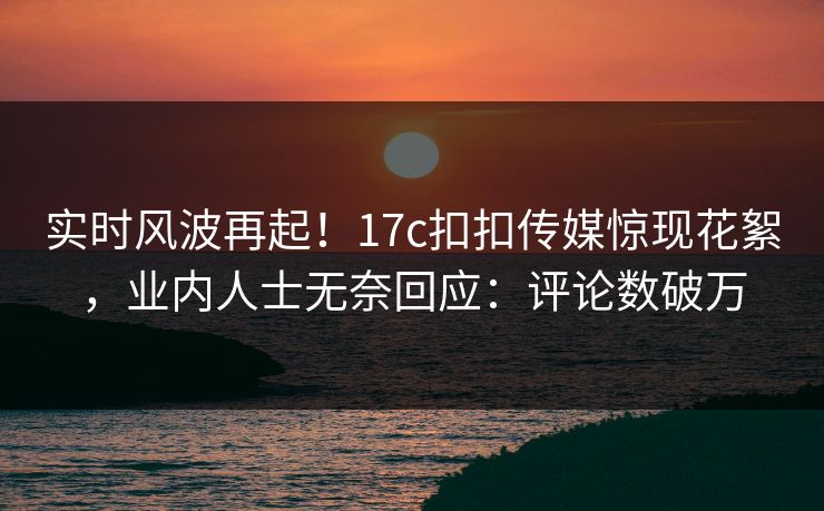 实时风波再起！17c扣扣传媒惊现花絮，业内人士无奈回应：评论数破万