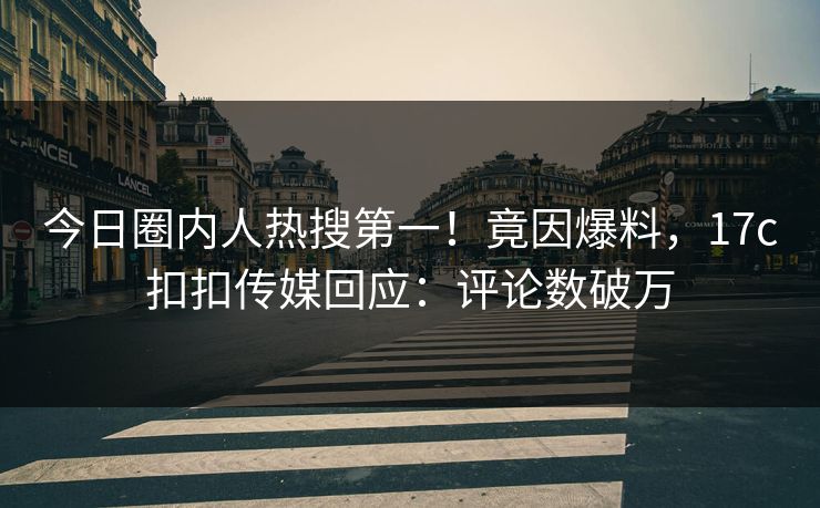 今日圈内人热搜第一！竟因爆料，17c扣扣传媒回应：评论数破万