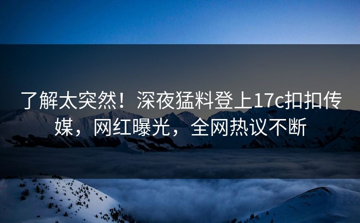 了解太突然！深夜猛料登上17c扣扣传媒，网红曝光，全网热议不断