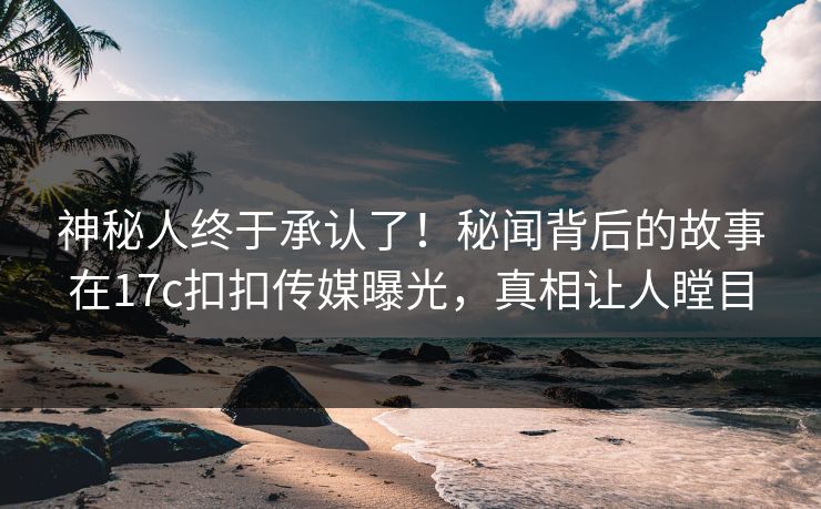 神秘人终于承认了！秘闻背后的故事在17c扣扣传媒曝光，真相让人瞠目