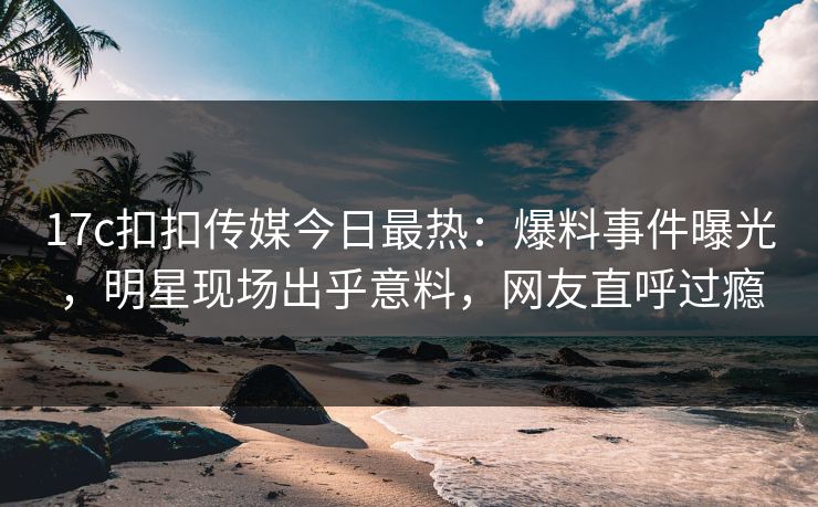 17c扣扣传媒今日最热：爆料事件曝光，明星现场出乎意料，网友直呼过瘾
