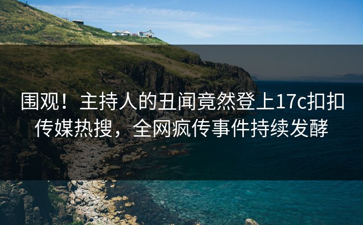 围观！主持人的丑闻竟然登上17c扣扣传媒热搜，全网疯传事件持续发酵
