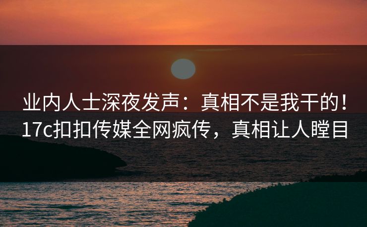 业内人士深夜发声：真相不是我干的！17c扣扣传媒全网疯传，真相让人瞠目