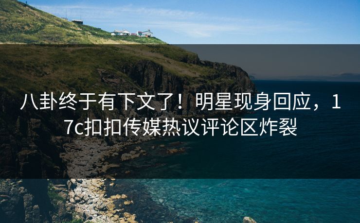 八卦终于有下文了！明星现身回应，17c扣扣传媒热议评论区炸裂
