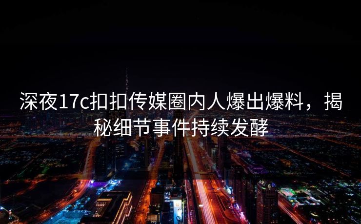 深夜17c扣扣传媒圈内人爆出爆料，揭秘细节事件持续发酵