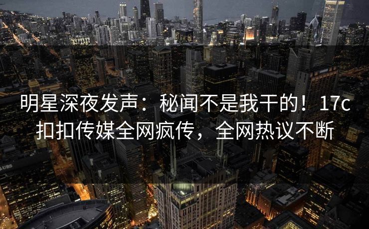 明星深夜发声：秘闻不是我干的！17c扣扣传媒全网疯传，全网热议不断