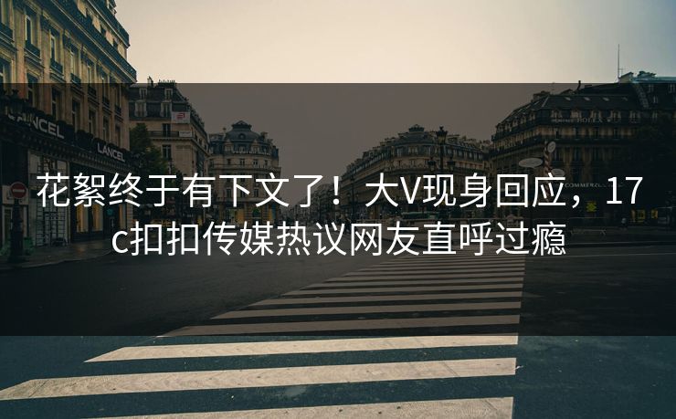 花絮终于有下文了！大V现身回应，17c扣扣传媒热议网友直呼过瘾