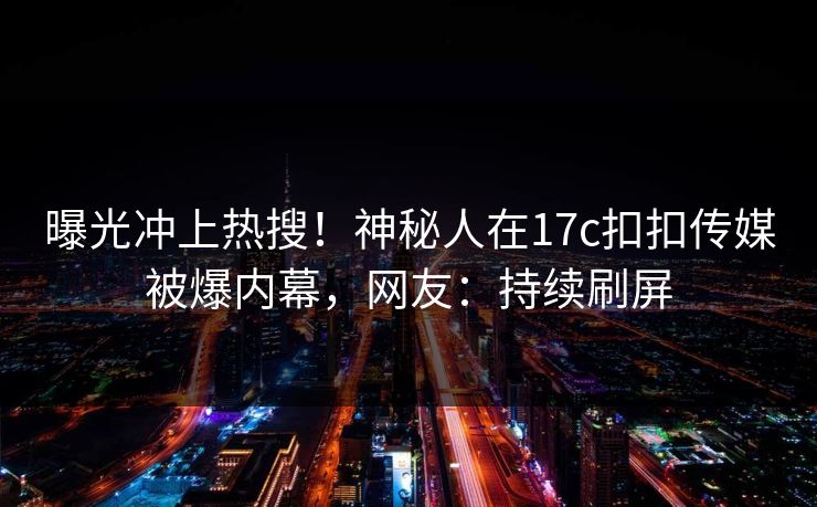 曝光冲上热搜！神秘人在17c扣扣传媒被爆内幕，网友：持续刷屏