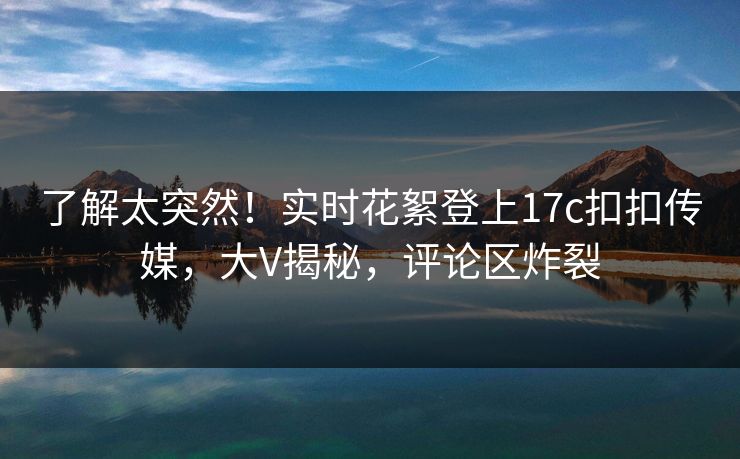 了解太突然！实时花絮登上17c扣扣传媒，大V揭秘，评论区炸裂
