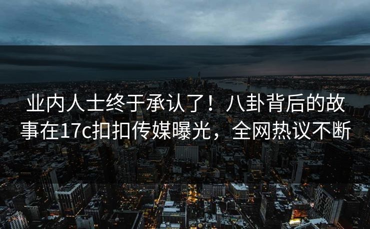 业内人士终于承认了！八卦背后的故事在17c扣扣传媒曝光，全网热议不断