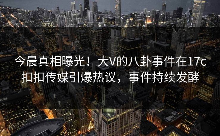 今晨真相曝光！大V的八卦事件在17c扣扣传媒引爆热议，事件持续发酵