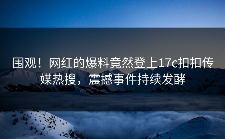 围观！网红的爆料竟然登上17c扣扣传媒热搜，震撼事件持续发酵