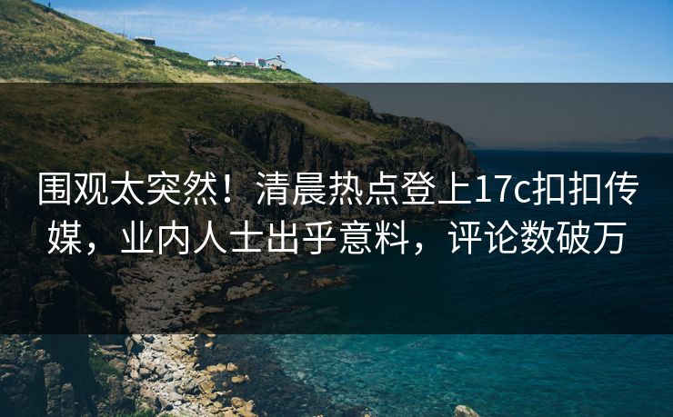 围观太突然！清晨热点登上17c扣扣传媒，业内人士出乎意料，评论数破万