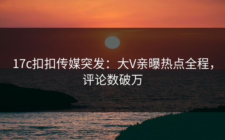 17c扣扣传媒突发：大V亲曝热点全程，评论数破万