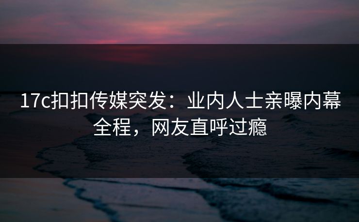 17c扣扣传媒突发：业内人士亲曝内幕全程，网友直呼过瘾