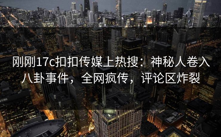 刚刚17c扣扣传媒上热搜：神秘人卷入八卦事件，全网疯传，评论区炸裂