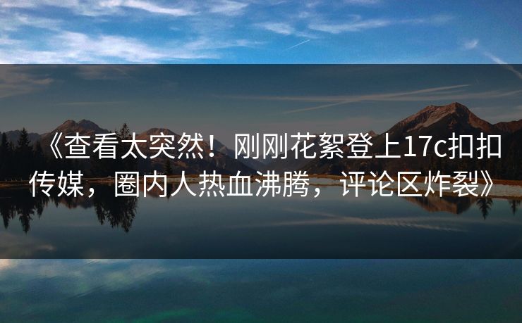 《查看太突然！刚刚花絮登上17c扣扣传媒，圈内人热血沸腾，评论区炸裂》