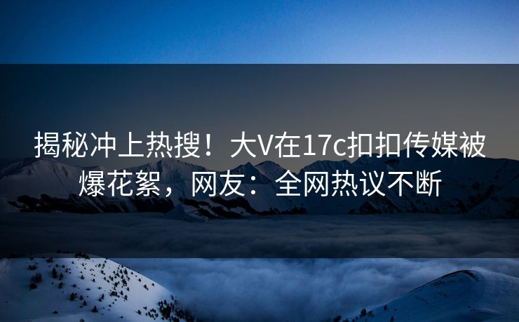 揭秘冲上热搜！大V在17c扣扣传媒被爆花絮，网友：全网热议不断