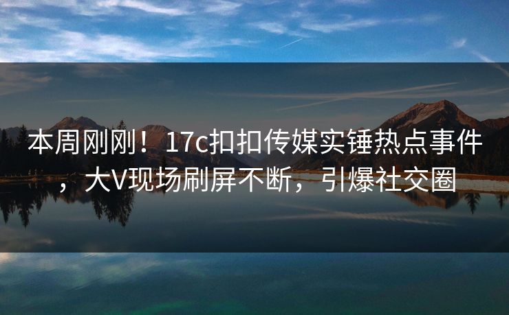 本周刚刚！17c扣扣传媒实锤热点事件，大V现场刷屏不断，引爆社交圈