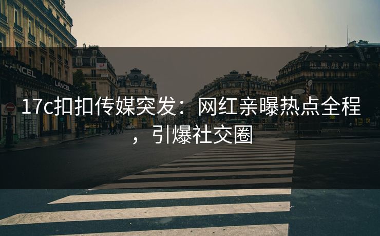 17c扣扣传媒突发：网红亲曝热点全程，引爆社交圈