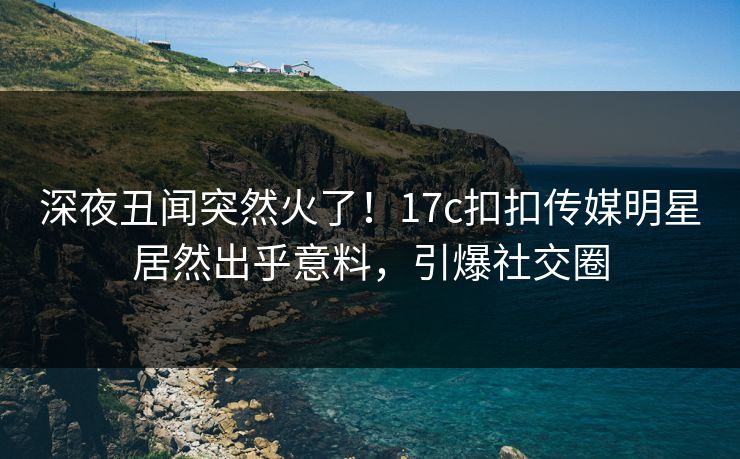 深夜丑闻突然火了！17c扣扣传媒明星居然出乎意料，引爆社交圈