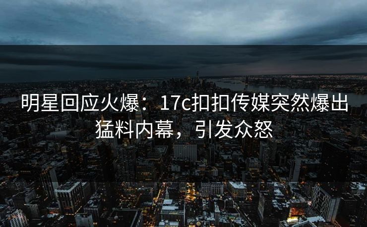明星回应火爆：17c扣扣传媒突然爆出猛料内幕，引发众怒
