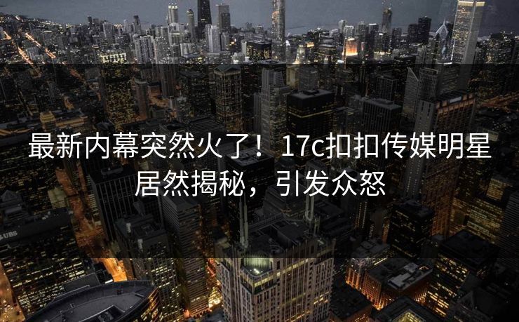 最新内幕突然火了！17c扣扣传媒明星居然揭秘，引发众怒