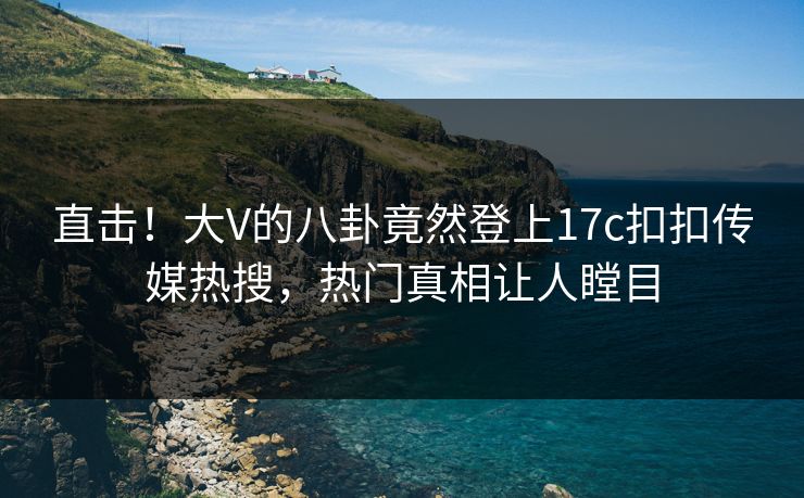 直击！大V的八卦竟然登上17c扣扣传媒热搜，热门真相让人瞠目