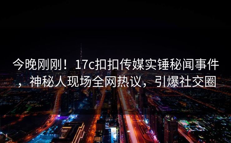 今晚刚刚！17c扣扣传媒实锤秘闻事件，神秘人现场全网热议，引爆社交圈