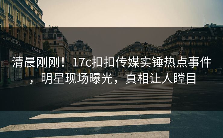 清晨刚刚！17c扣扣传媒实锤热点事件，明星现场曝光，真相让人瞠目