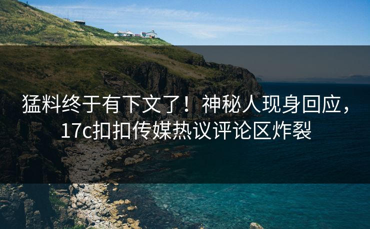 猛料终于有下文了！神秘人现身回应，17c扣扣传媒热议评论区炸裂