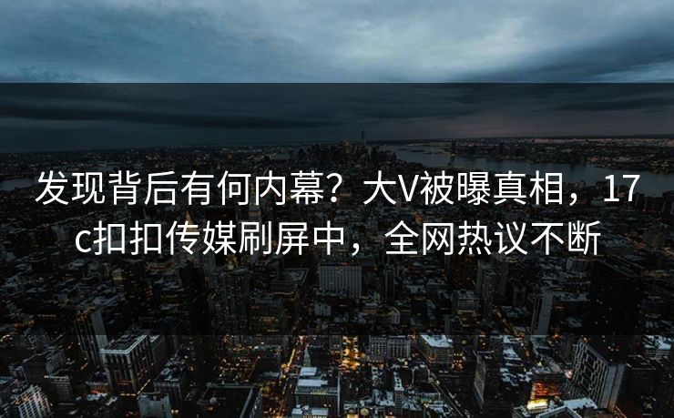 发现背后有何内幕？大V被曝真相，17c扣扣传媒刷屏中，全网热议不断