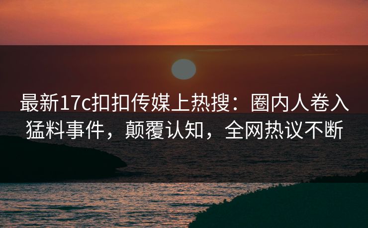 最新17c扣扣传媒上热搜：圈内人卷入猛料事件，颠覆认知，全网热议不断