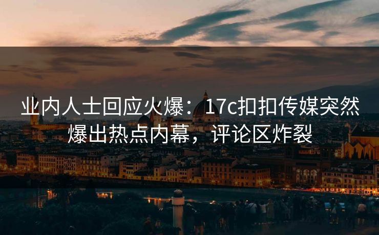业内人士回应火爆：17c扣扣传媒突然爆出热点内幕，评论区炸裂