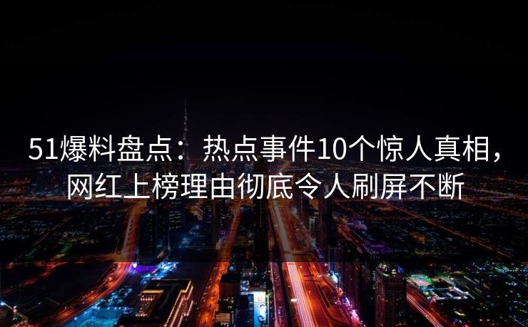 51爆料盘点：热点事件10个惊人真相，网红上榜理由彻底令人刷屏不断